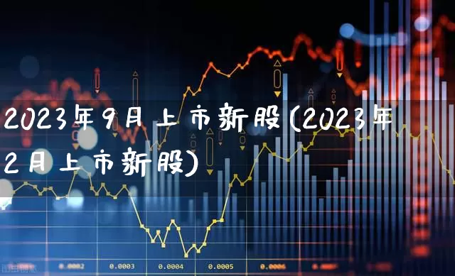 2023年9月上市新股(2023年2月上市新股)_https://www.xzdzchf.com_创业板_第1张