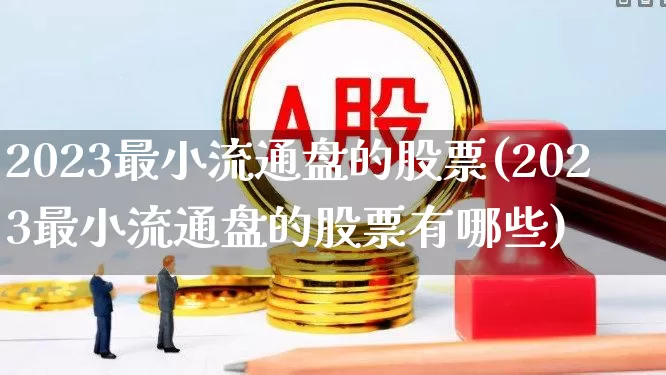 2023最小流通盘的股票(2023最小流通盘的股票有哪些)_https://www.xzdzchf.com_科创板_第1张