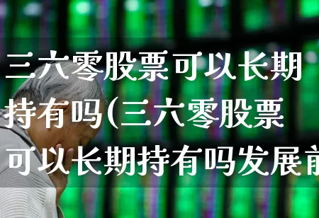 三六零股票可以长期持有吗(三六零股票可以长期持有吗发展前景如何)_https://www.xzdzchf.com_创业板_第1张
