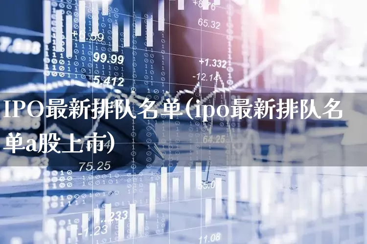 IPO最新排队名单(ipo最新排队名单a股上市)_https://www.xzdzchf.com_上交所_第1张