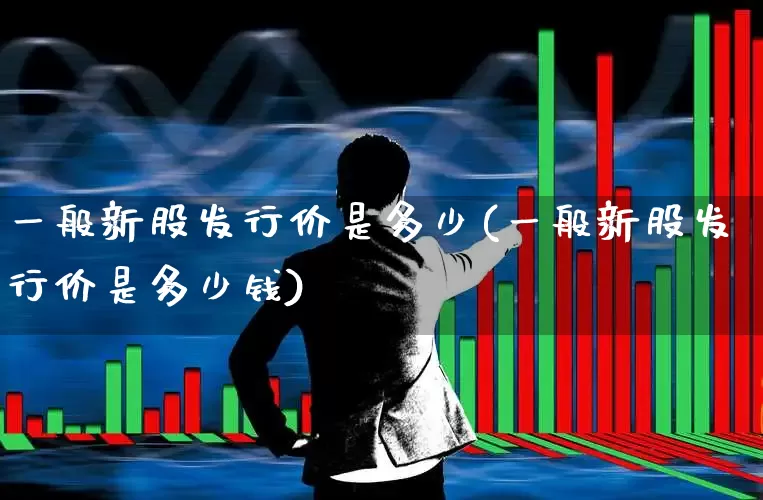 一般新股发行价是多少(一般新股发行价是多少钱)_https://www.xzdzchf.com_北交所_第1张