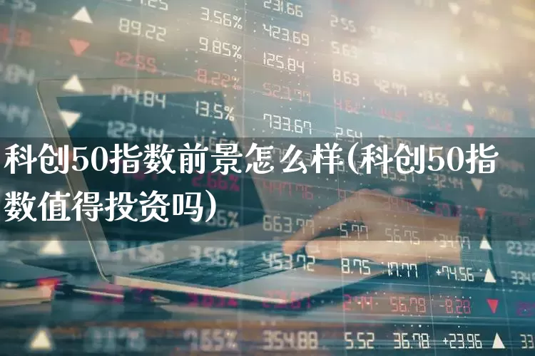科创50指数前景怎么样(科创50指数值得投资吗)_https://www.xzdzchf.com_北交所_第1张