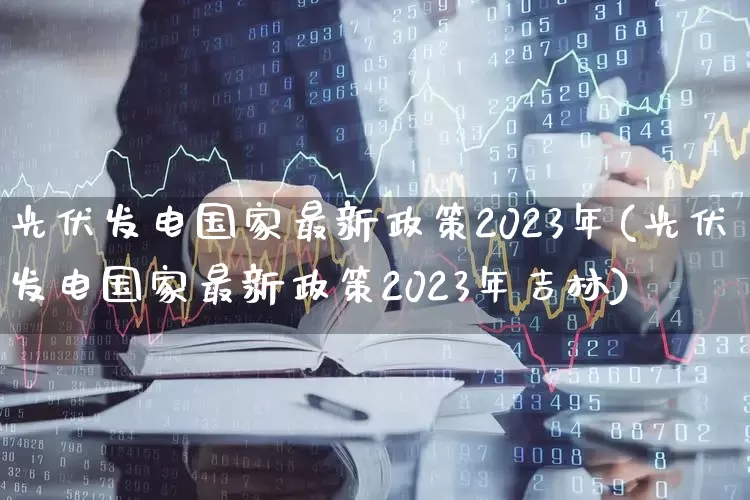 光伏发电国家最新政策2023年(光伏发电国家最新政策2023年吉林)_https://www.xzdzchf.com_创业板_第1张