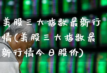 美股三大指数最新行情(美股三大指数最新行情今日股价)_https://www.xzdzchf.com_创业板_第1张