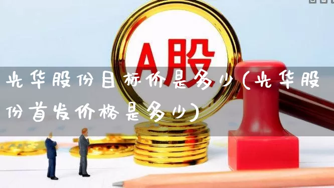 光华股份目标价是多少(光华股份首发价格是多少)_https://www.xzdzchf.com_科创板_第1张