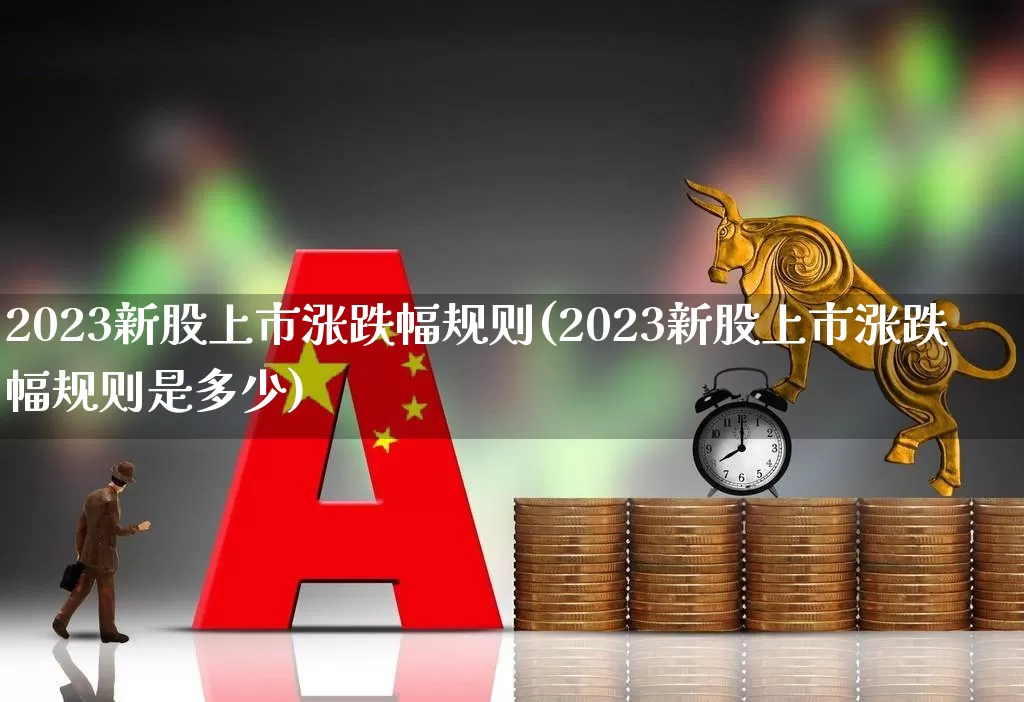2023新股上市涨跌幅规则(2023新股上市涨跌幅规则是多少)_https://www.xzdzchf.com_科创板_第1张