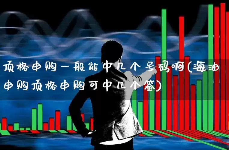 顶格申购一般能中几个号码啊(海油申购顶格申购可中几个签)_https://www.xzdzchf.com_上交所_第1张