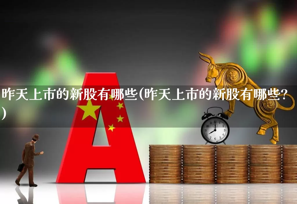 昨天上市的新股有哪些(昨天上市的新股有哪些?)_https://www.xzdzchf.com_北交所_第1张