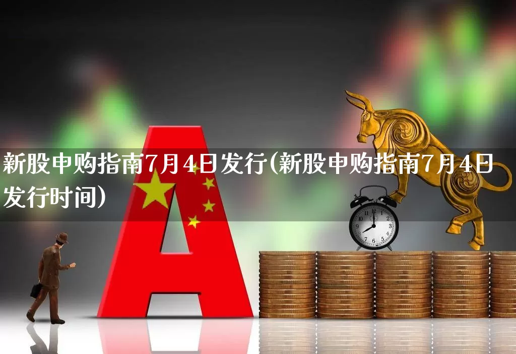 新股申购指南7月4日发行(新股申购指南7月4日发行时间)_https://www.xzdzchf.com_深交所_第1张
