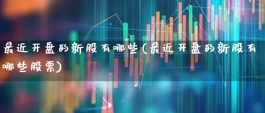 最近开盘的新股有哪些(最近开盘的新股有哪些股票)_https://www.xzdzchf.com_创业板_第1张