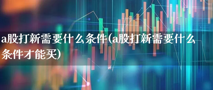 a股打新需要什么条件(a股打新需要什么条件才能买)_https://www.xzdzchf.com_科创板_第1张