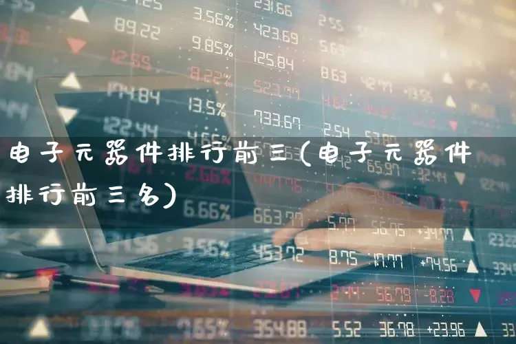 电子元器件排行前三(电子元器件排行前三名)_https://www.xzdzchf.com_北交所_第1张