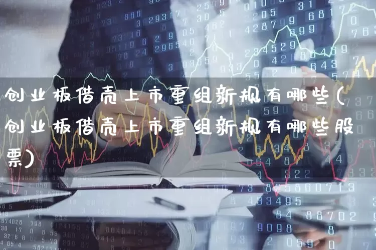创业板借壳上市重组新规有哪些(创业板借壳上市重组新规有哪些股票)_https://www.xzdzchf.com_创业板_第1张