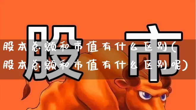 股本总额和市值有什么区别(股本总额和市值有什么区别呢)_https://www.xzdzchf.com_科创板_第1张