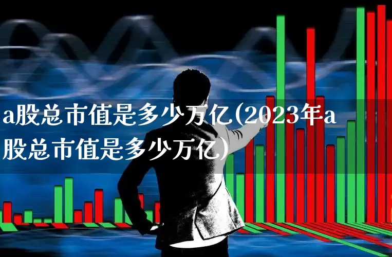 a股总市值是多少万亿(2023年a股总市值是多少万亿)_https://www.xzdzchf.com_科创板_第1张