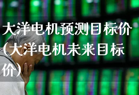 大洋电机预测目标价(大洋电机未来目标价)_https://www.xzdzchf.com_北交所_第1张