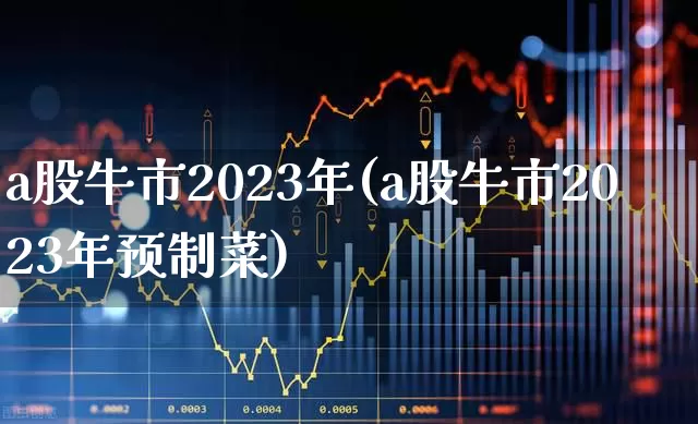 a股牛市2023年(a股牛市2023年预制菜)_https://www.xzdzchf.com_创业板_第1张