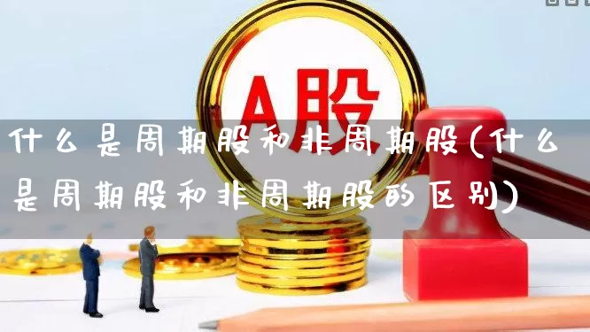 什么是周期股和非周期股(什么是周期股和非周期股的区别)_https://www.xzdzchf.com_深交所_第1张