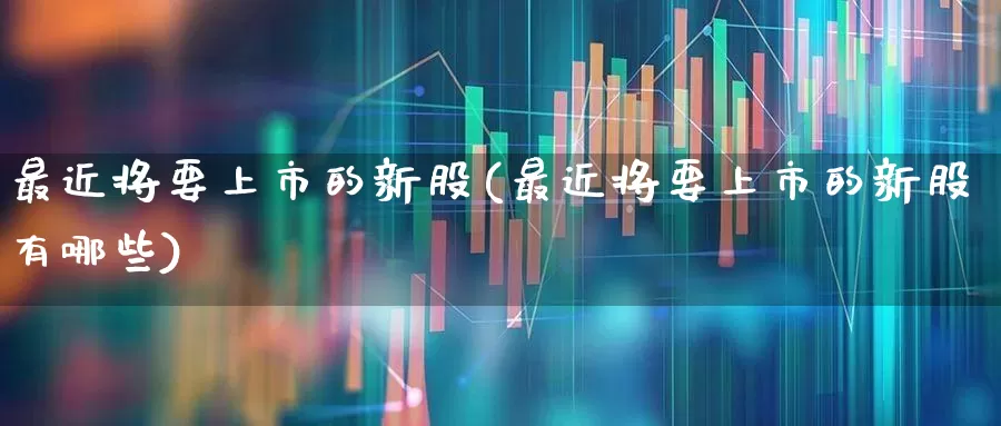 最近将要上市的新股(最近将要上市的新股有哪些)_https://www.xzdzchf.com_科创板_第1张