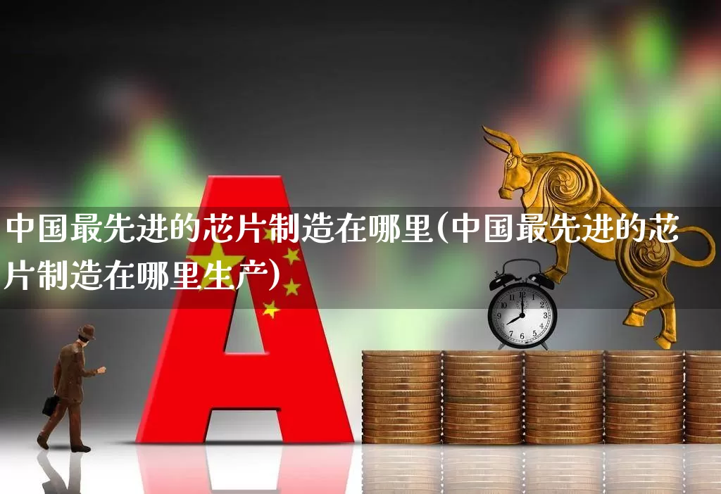中国最先进的芯片制造在哪里(中国最先进的芯片制造在哪里生产)_深交所_第1张_财经网 中国最先进的芯片制造在哪里(中国最先进的芯片制造在哪里生产)_https://www.xzdzchf.com_深交所_第1张