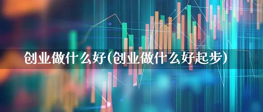 创业做什么好(创业做什么好起步)_https://www.xzdzchf.com_上交所_第1张
