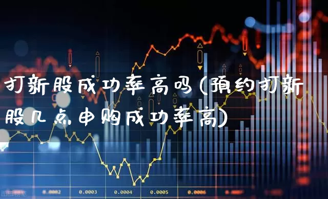 打新股成功率高吗(预约打新股几点申购成功率高)_https://www.xzdzchf.com_深交所_第1张