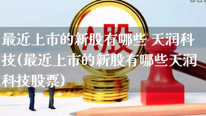 最近上市的新股有哪些 天润科技(最近上市的新股有哪些天润科技股票)_深交所_第1张_财经网 最近上市的新股有哪些 天润科技(最近上市的新股有哪些天润科技股票)_https://www.xzdzchf.com_深交所_第1张