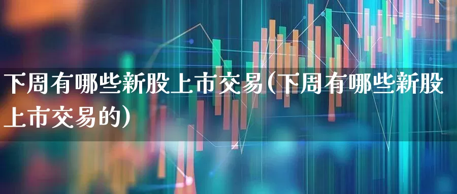 下周有哪些新股上市交易(下周有哪些新股上市交易的)_https://www.xzdzchf.com_上交所_第1张