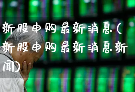 新股申购最新消息(新股申购最新消息新闻)_https://www.xzdzchf.com_科创板_第1张