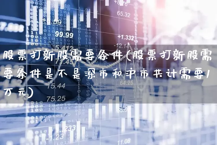股票打新股需要条件(股票打新股需要条件是不是深市和沪市共计需要1万元)_https://www.xzdzchf.com_创业板_第1张
