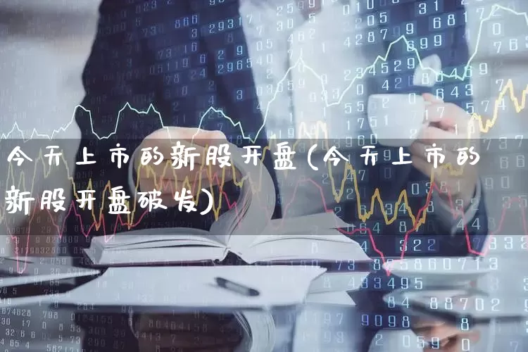 今天上市的新股开盘(今天上市的新股开盘破发)_https://www.xzdzchf.com_科创板_第1张