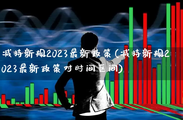 减持新规2023最新政策(减持新规2023最新政策对时间区间)_https://www.xzdzchf.com_科创板_第1张