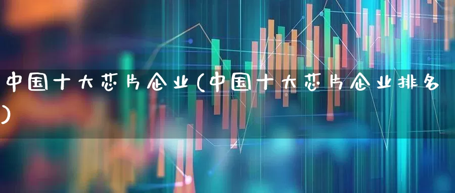 中国十大芯片企业(中国十大芯片企业排名)_https://www.xzdzchf.com_深交所_第1张