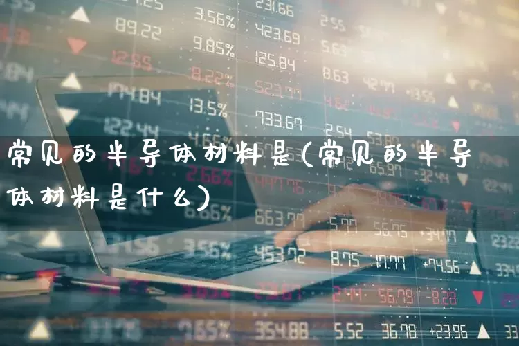 常见的半导体材料是(常见的半导体材料是什么)_https://www.xzdzchf.com_北交所_第1张
