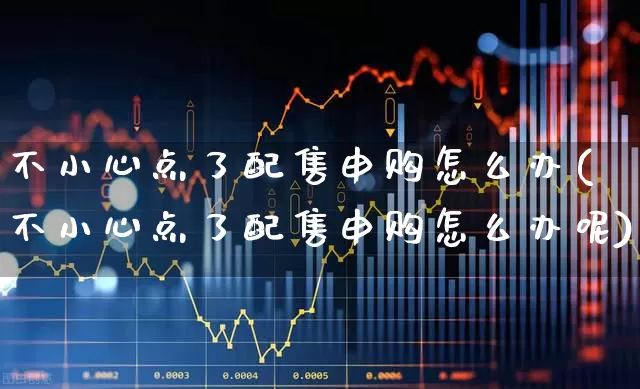 不小心点了配售申购怎么办(不小心点了配售申购怎么办呢)_https://www.xzdzchf.com_北交所_第1张