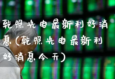 乾照光电最新利好消息(乾照光电最新利好消息今天)_https://www.xzdzchf.com_科创板_第1张