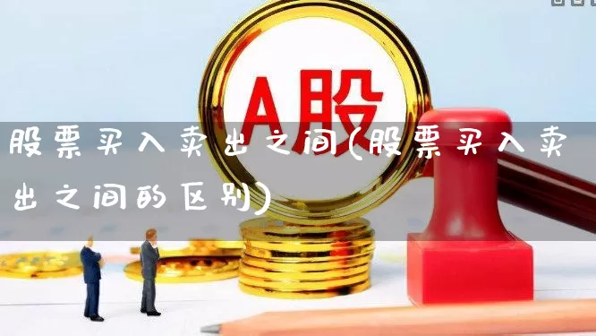 股票买入卖出之间(股票买入卖出之间的区别)_https://www.xzdzchf.com_科创板_第1张