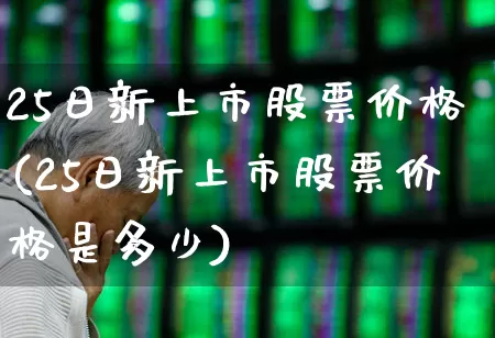 25日新上市股票价格(25日新上市股票价格是多少)_https://www.xzdzchf.com_深交所_第1张