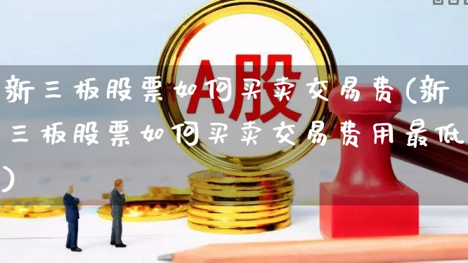新三板股票如何买卖交易费(新三板股票如何买卖交易费用最低)_https://www.xzdzchf.com_科创板_第1张