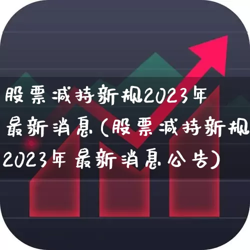 股票减持新规2023年最新消息(股票减持新规2023年最新消息公告)_https://www.xzdzchf.com_科创板_第1张
