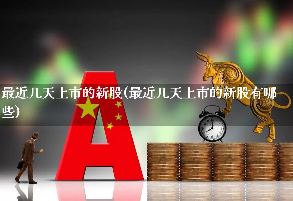 最近几天上市的新股(最近几天上市的新股有哪些)_https://www.xzdzchf.com_科创板_第1张