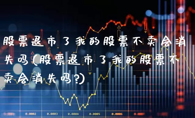股票退市了我的股票不卖会消失吗(股票退市了我的股票不卖会消失吗?)_https://www.xzdzchf.com_科创板_第1张