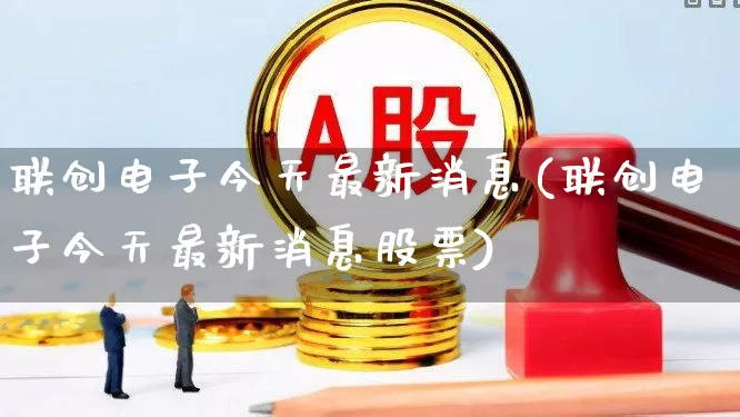 联创电子今天最新消息(联创电子今天最新消息股票)_https://www.xzdzchf.com_深交所_第1张