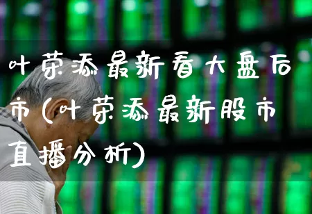 叶荣添最新看大盘后市(叶荣添最新股市直播分析)_https://www.xzdzchf.com_创业板_第1张