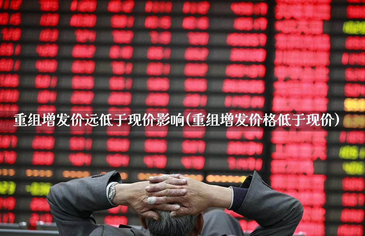 重组增发价远低于现价影响(重组增发价格低于现价)_https://www.xzdzchf.com_北交所_第1张