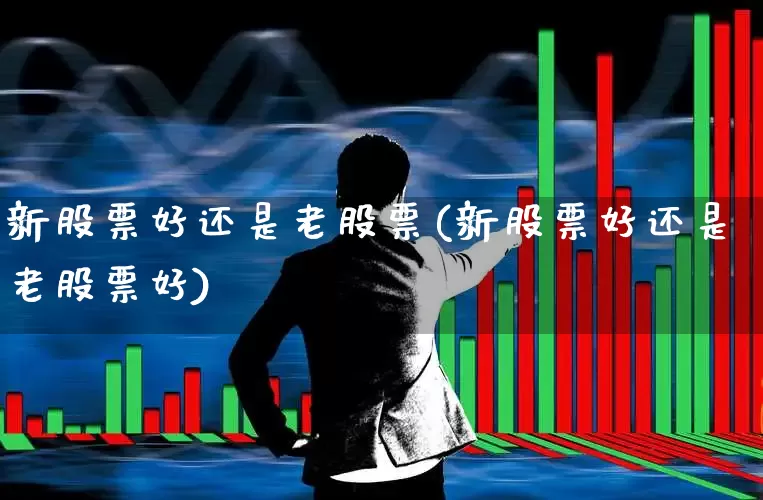 新股票好还是老股票(新股票好还是老股票好)_https://www.xzdzchf.com_科创板_第1张