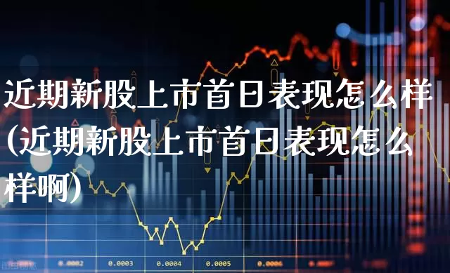 近期新股上市首日表现怎么样(近期新股上市首日表现怎么样啊)_https://www.xzdzchf.com_创业板_第1张