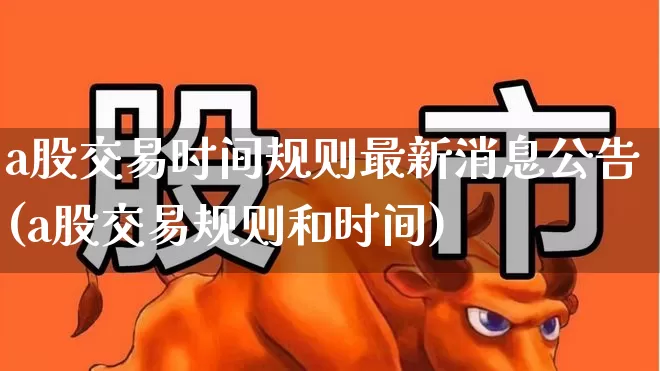 a股交易时间规则最新消息公告(a股交易规则和时间)_https://www.xzdzchf.com_创业板_第1张