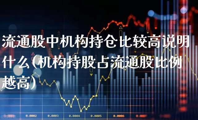 流通股中机构持仓比较高说明什么(机构持股占流通股比例越高)_https://www.xzdzchf.com_科创板_第1张