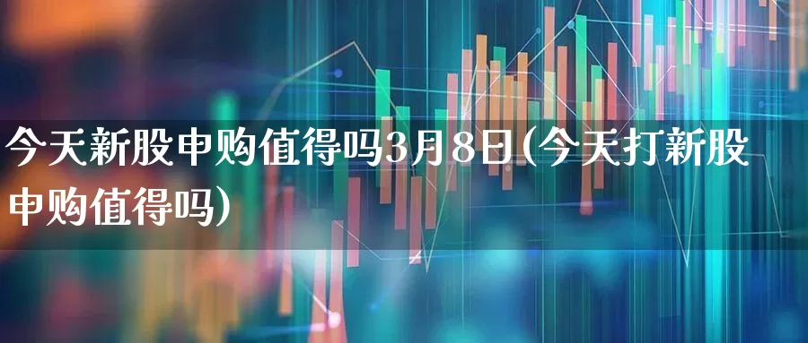 今天新股申购值得吗3月8日(今天打新股申购值得吗)_https://www.xzdzchf.com_北交所_第1张